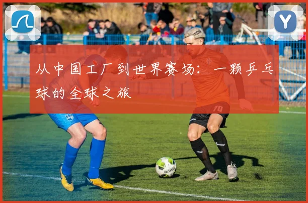 从中国工厂到世界赛场：一颗乒乓球的全球之旅