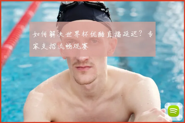 如何解决世界杯优酷直播延迟?专家支招流畅观赛