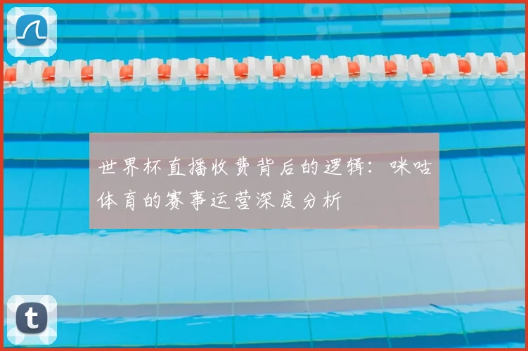 世界杯直播收费背后的逻辑:咪咕体育的赛事运营深度分析