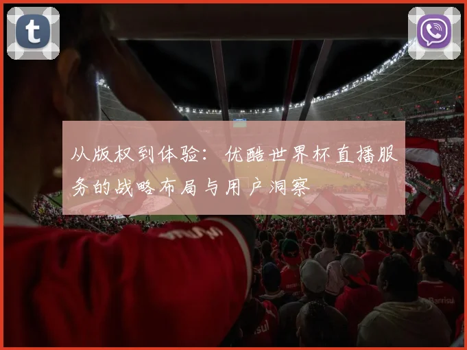 从版权到体验：优酷世界杯直播服务的战略布局与用户洞察