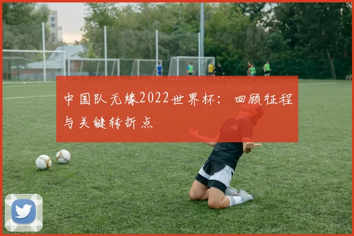 中国队无缘2022世界杯:回顾征程与关键转折点