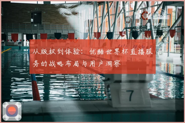 从版权到体验：优酷世界杯直播服务的战略布局与用户洞察
